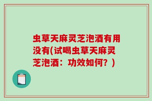 虫草天麻灵芝泡酒有用没有(试喝虫草天麻灵芝泡酒：功效如何？)