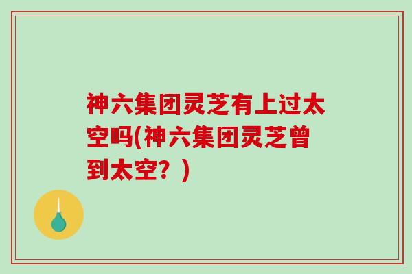 神六集团灵芝有上过太空吗(神六集团灵芝曾到太空？)
