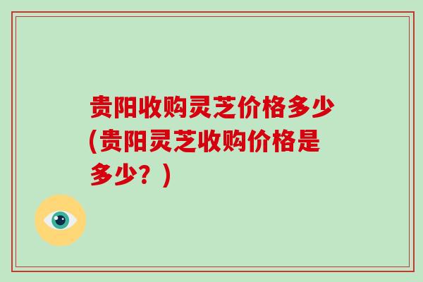 贵阳收购灵芝价格多少(贵阳灵芝收购价格是多少？)