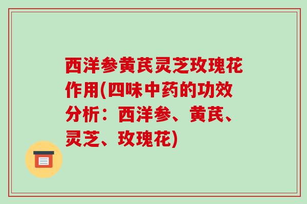 西洋参黄芪灵芝玫瑰花作用(四味的功效分析:西洋参、黄芪、灵芝、玫瑰花) 西洋参黄芪灵芝玫瑰花作用(四味的功效分析:西洋参、黄芪、灵芝、玫瑰花)