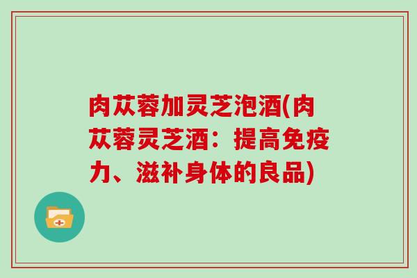 肉苁蓉加灵芝泡酒(肉苁蓉灵芝酒:提高免疫力、滋补身体的良品) 肉苁蓉加灵芝泡酒(肉苁蓉灵芝酒:提高免疫力、滋补身体的良品)
