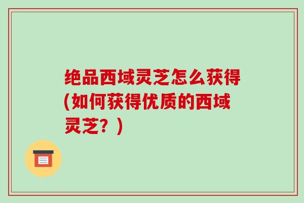 绝品西域灵芝怎么获得(如何获得优质的西域灵芝？)
