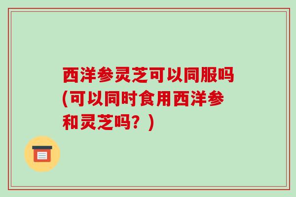 西洋参灵芝可以同服吗(可以同时食用西洋参和灵芝吗？)