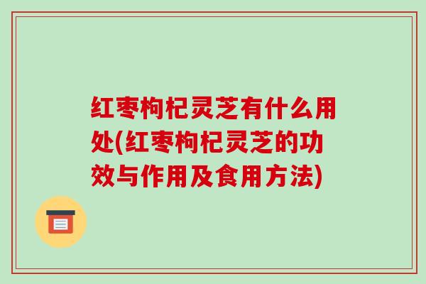 红枣枸杞灵芝有什么用处(红枣枸杞灵芝的功效与作用及食用方法) 红枣枸杞灵芝有什么用处(红枣枸杞灵芝的功效与作用及食用方法)