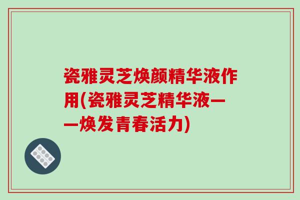 瓷雅灵芝焕颜精华液作用(瓷雅灵芝精华液——焕发青春活力)