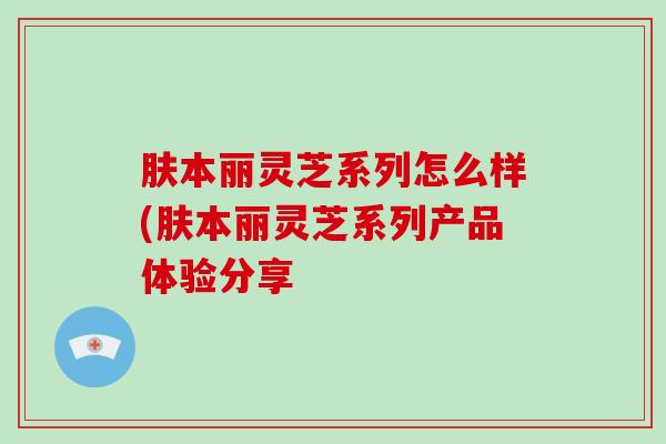 肤本丽灵芝系列怎么样(肤本丽灵芝系列产品体验分享