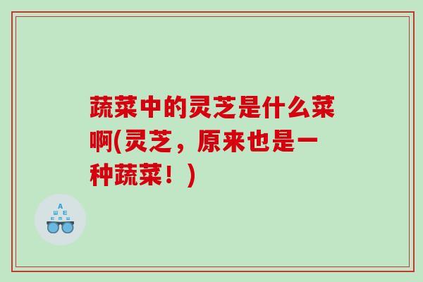 蔬菜中的灵芝是什么菜啊(灵芝,原来也是一种蔬菜!) 蔬菜中的灵芝是什么菜啊(灵芝,原来也是一种蔬菜!)