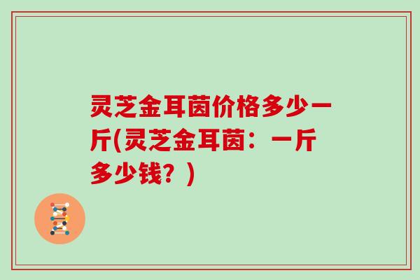 灵芝金耳茵价格多少一斤(灵芝金耳茵:一斤多少钱?) 灵芝金耳茵价格多少一斤(灵芝金耳茵:一斤多少钱?)