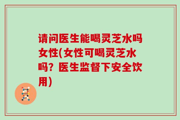 请问医生能喝灵芝水吗女性(女性可喝灵芝水吗?医生监督下安全饮用) 请问医生能喝灵芝水吗女性(女性可喝灵芝水吗?医生监督下安全饮用)