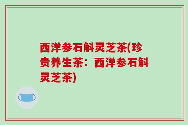 西洋参石斛灵芝茶(珍贵养生茶:西洋参石斛灵芝茶) 西洋参石斛灵芝茶(珍贵养生茶:西洋参石斛灵芝茶)