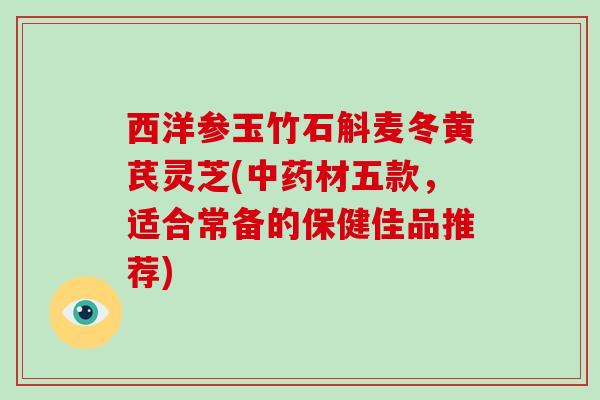 西洋参玉竹石斛麦冬黄芪灵芝(材五款,适合常备的保健佳品推荐) 西洋参玉竹石斛麦冬黄芪灵芝(材五款,适合常备的保健佳品推荐)