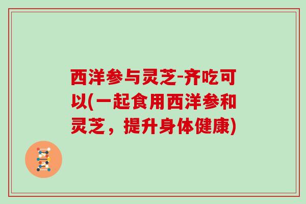 西洋参与灵芝-齐吃可以(一起食用西洋参和灵芝,提升身体健康) 西洋参与灵芝-齐吃可以(一起食用西洋参和灵芝,提升身体健康)