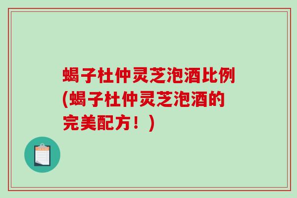 蝎子杜仲灵芝泡酒比例(蝎子杜仲灵芝泡酒的完美配方！)
