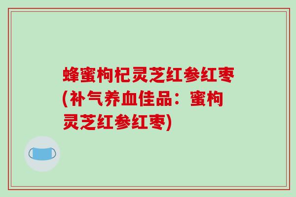 蜂蜜枸杞灵芝红参红枣(补气养血佳品：蜜枸灵芝红参红枣)