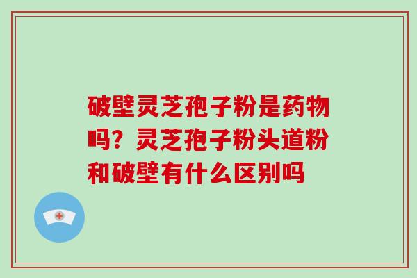 破壁灵芝孢子粉是药物吗？灵芝孢子粉头道粉和破壁有什么区别吗