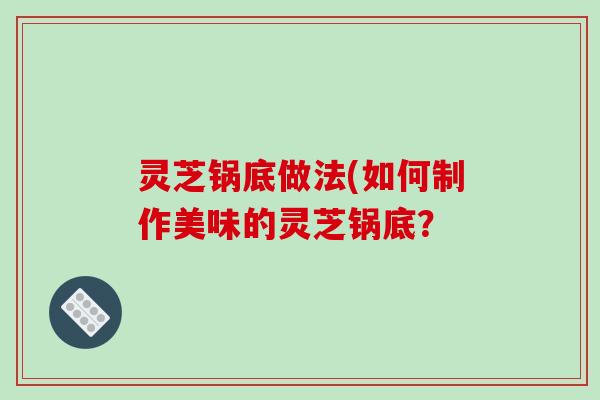 灵芝锅底做法(如何制作美味的灵芝锅底？