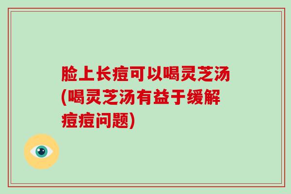 脸上长痘可以喝灵芝汤(喝灵芝汤有益于缓解痘痘问题) 脸上长痘可以喝灵芝汤(喝灵芝汤有益于缓解痘痘问题)
