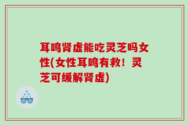 耳鸣肾虚能吃灵芝吗女性(女性耳鸣有救！灵芝可缓解肾虚)