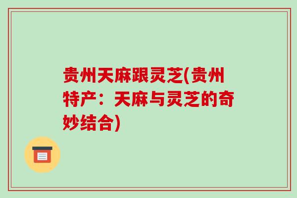 贵州天麻跟灵芝(贵州特产：天麻与灵芝的奇妙结合)