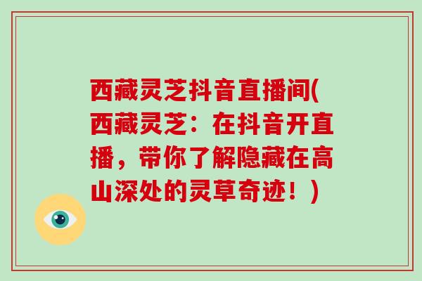 西藏灵芝抖音直播间(西藏灵芝:在抖音开直播,带你了解隐藏在高山深处的灵草奇迹!) 西藏灵芝抖音直播间(西藏灵芝:在抖音开直播,带你了解隐藏在高山深处的灵草奇迹!)