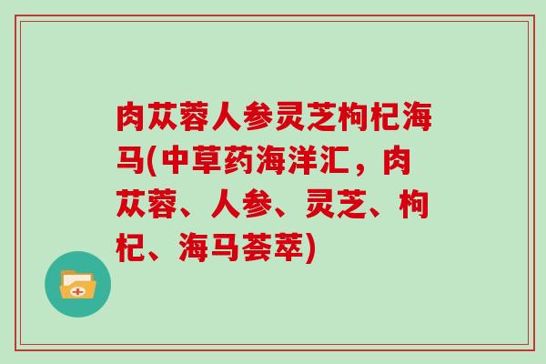 肉苁蓉人参灵芝枸杞海马(中草药海洋汇，肉苁蓉、人参、灵芝、枸杞、海马荟萃)