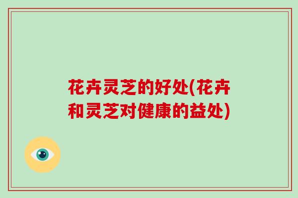 花卉灵芝的好处(花卉和灵芝对健康的益处) 花卉灵芝的好处(花卉和灵芝对健康的益处)