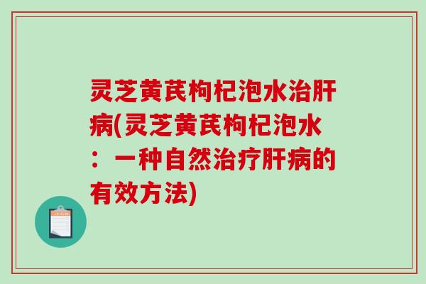 灵芝黄芪枸杞泡水治肝病(灵芝黄芪枸杞泡水：一种自然治疗肝病的有效方法)