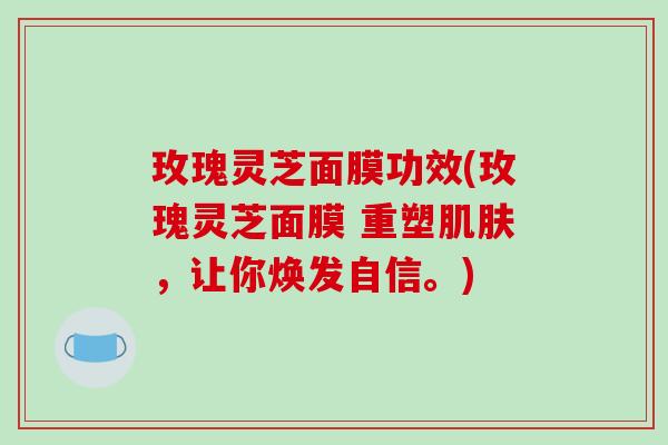 玫瑰灵芝面膜功效(玫瑰灵芝面膜 重塑肌肤，让你焕发自信。)
