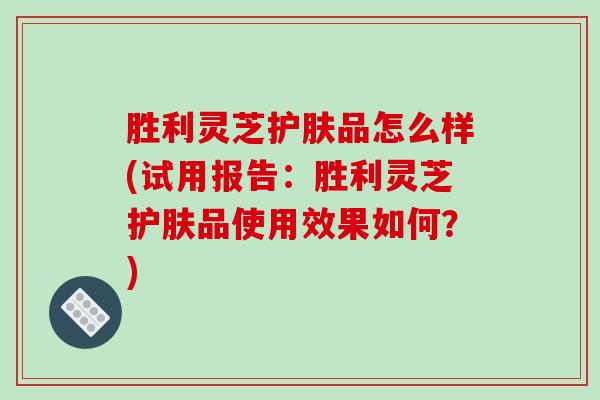 胜利灵芝护肤品怎么样(试用报告:胜利灵芝护肤品使用效果如何?) 胜利灵芝护肤品怎么样(试用报告:胜利灵芝护肤品使用效果如何?)