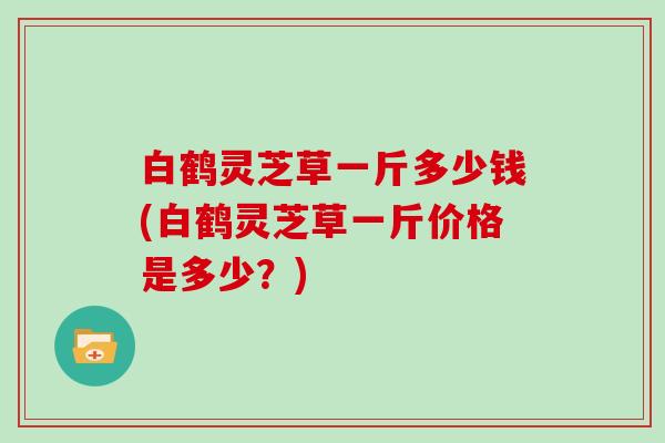 白鹤灵芝草一斤多少钱(白鹤灵芝草一斤价格是多少?) 白鹤灵芝草一斤多少钱(白鹤灵芝草一斤价格是多少?)