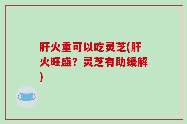 火重可以吃灵芝(火旺盛?灵芝有助缓解) 火重可以吃灵芝(火旺盛?灵芝有助缓解)