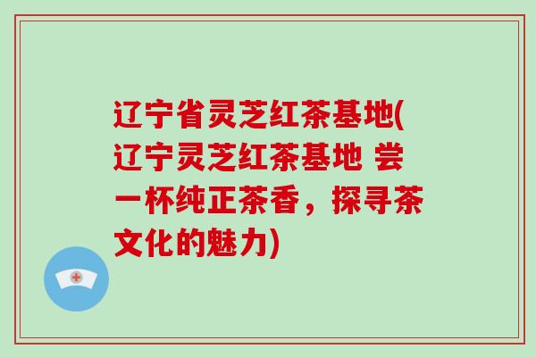 辽宁省灵芝红茶基地(辽宁灵芝红茶基地 尝一杯纯正茶香,探寻茶文化的魅力) 辽宁省灵芝红茶基地(辽宁灵芝红茶基地 尝一杯纯正茶香,探寻茶文化的魅力)