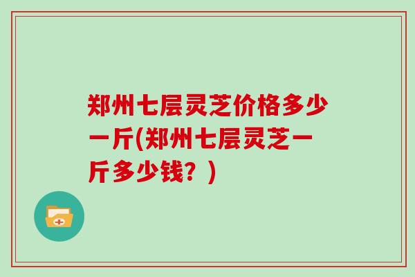 郑州七层灵芝价格多少一斤(郑州七层灵芝一斤多少钱?) 郑州七层灵芝价格多少一斤(郑州七层灵芝一斤多少钱?)