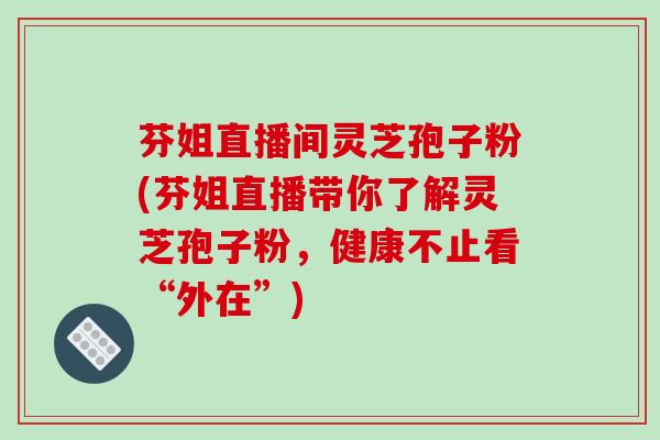 芬姐直播间灵芝孢子粉(芬姐直播带你了解灵芝孢子粉,健康不止看“外在”) 芬姐直播间灵芝孢子粉(芬姐直播带你了解灵芝孢子粉,健康不止看“外在”)