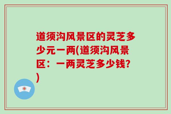 道须沟风景区的灵芝多少元一两(道须沟风景区:一两灵芝多少钱?) 道须沟风景区的灵芝多少元一两(道须沟风景区:一两灵芝多少钱?)