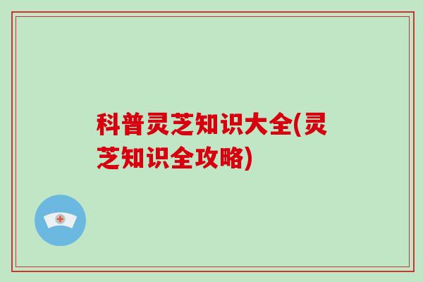 科普灵芝知识大全(灵芝知识全攻略) 科普灵芝知识大全(灵芝知识全攻略)