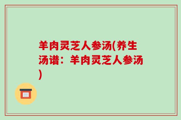 羊肉灵芝人参汤(养生汤谱:羊肉灵芝人参汤) 羊肉灵芝人参汤(养生汤谱:羊肉灵芝人参汤)