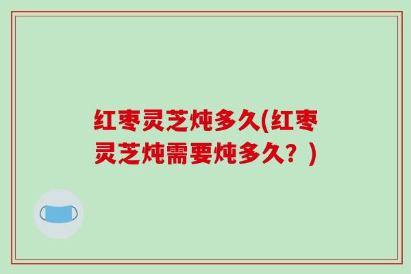 红枣灵芝炖多久(红枣灵芝炖需要炖多久?) 红枣灵芝炖多久(红枣灵芝炖需要炖多久?)