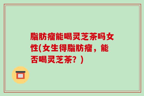 脂肪瘤能喝灵芝茶吗女性(女生得脂肪瘤,能否喝灵芝茶?) 脂肪瘤能喝灵芝茶吗女性(女生得脂肪瘤,能否喝灵芝茶?)
