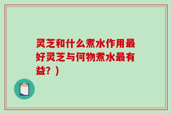 灵芝和什么煮水作用好灵芝与何物煮水有益？)