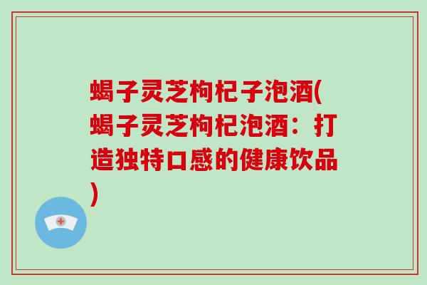 蝎子灵芝枸杞子泡酒(蝎子灵芝枸杞泡酒:打造独特口感的健康饮品) 蝎子灵芝枸杞子泡酒(蝎子灵芝枸杞泡酒:打造独特口感的健康饮品)