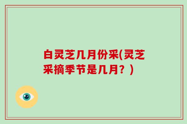 白灵芝几月份采(灵芝采摘季节是几月?) 白灵芝几月份采(灵芝采摘季节是几月?)