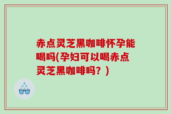 赤点灵芝黑咖啡怀孕能喝吗(孕妇可以喝赤点灵芝黑咖啡吗？)