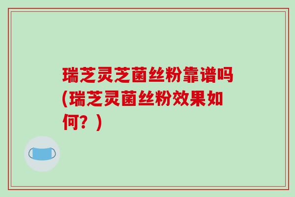 瑞芝灵芝菌丝粉靠谱吗(瑞芝灵菌丝粉效果如何?) 瑞芝灵芝菌丝粉靠谱吗(瑞芝灵菌丝粉效果如何?)