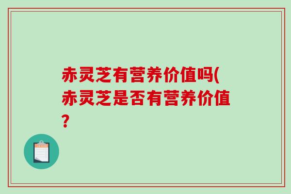 赤灵芝有营养价值吗(赤灵芝是否有营养价值？