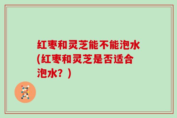 红枣和灵芝能不能泡水(红枣和灵芝是否适合泡水?) 红枣和灵芝能不能泡水(红枣和灵芝是否适合泡水?)