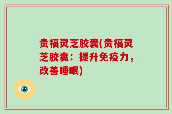 贵福灵芝胶囊(贵福灵芝胶囊:提升免疫力,改善) 贵福灵芝胶囊(贵福灵芝胶囊:提升免疫力,改善)