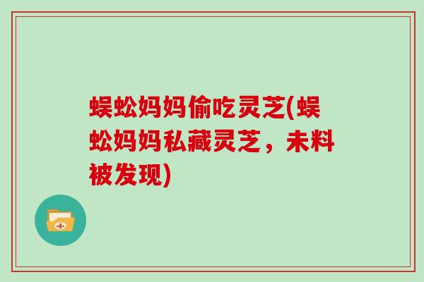蜈蚣妈妈偷吃灵芝(蜈蚣妈妈私藏灵芝,未料被发现) 蜈蚣妈妈偷吃灵芝(蜈蚣妈妈私藏灵芝,未料被发现)