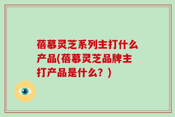 蓓慕灵芝系列主打什么产品(蓓慕灵芝品牌主打产品是什么?) 蓓慕灵芝系列主打什么产品(蓓慕灵芝品牌主打产品是什么?)