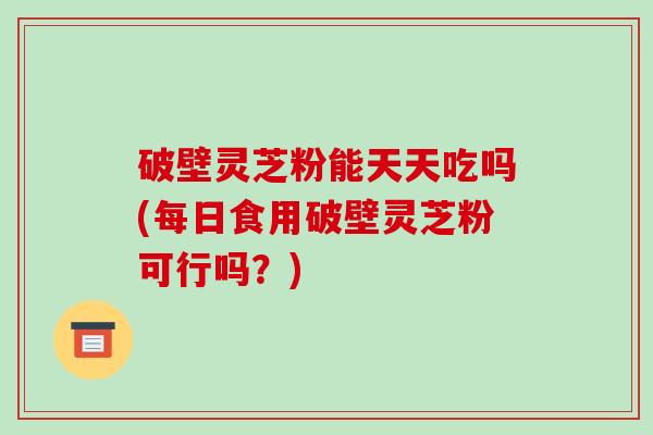 破壁灵芝粉能天天吃吗(每日食用破壁灵芝粉可行吗?) 破壁灵芝粉能天天吃吗(每日食用破壁灵芝粉可行吗?)
